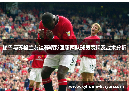 秘鲁与苏格兰友谊赛精彩回顾两队球员表现及战术分析