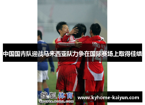中国国青队迎战马来西亚队力争在国际赛场上取得佳绩